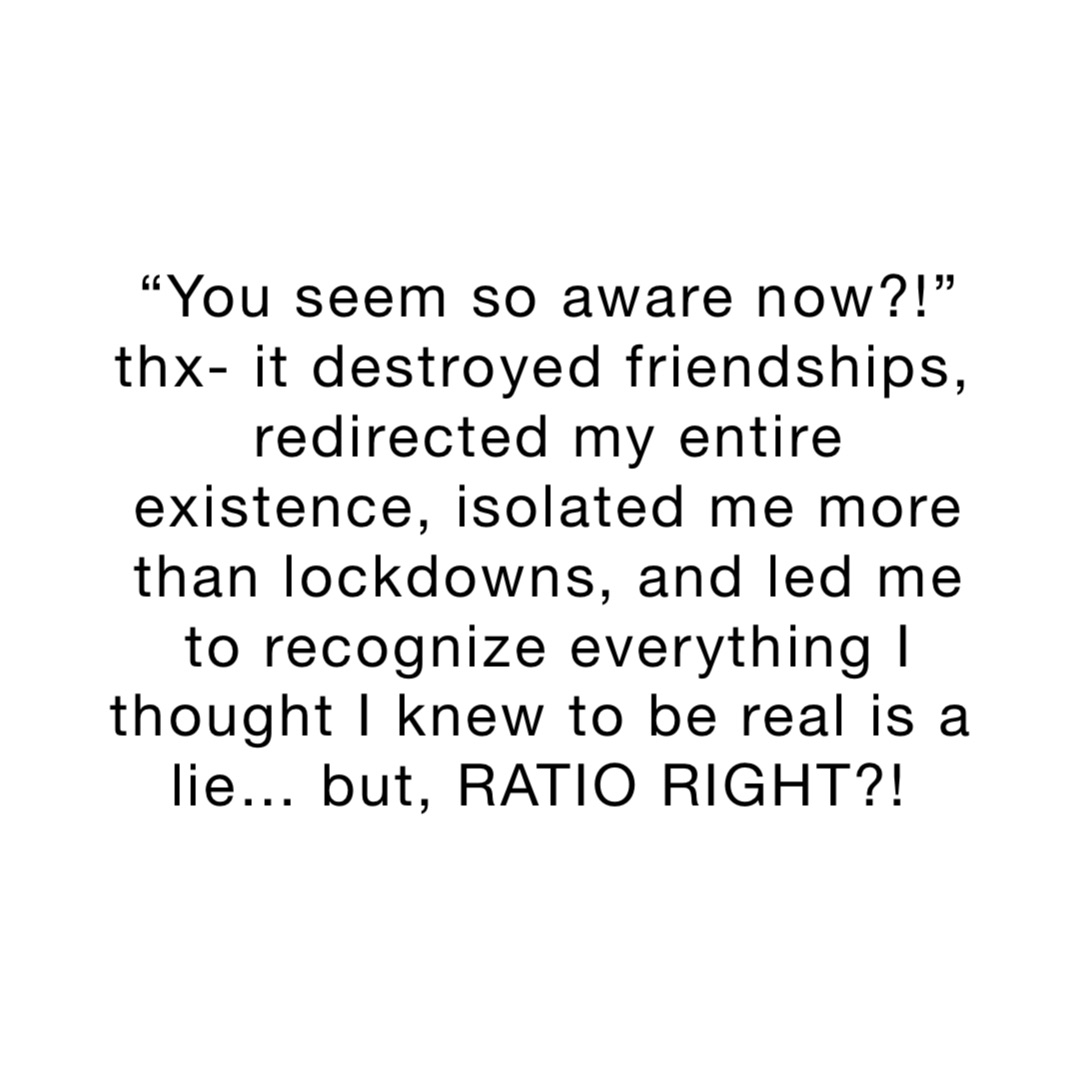 “You seem so aware now?!” 
thx- it destroyed friendships, redirected my entire existence, isolated me more than lockdowns, and led me to recognize everything I thought I knew to be real is a lie… but, RATIO RIGHT?!