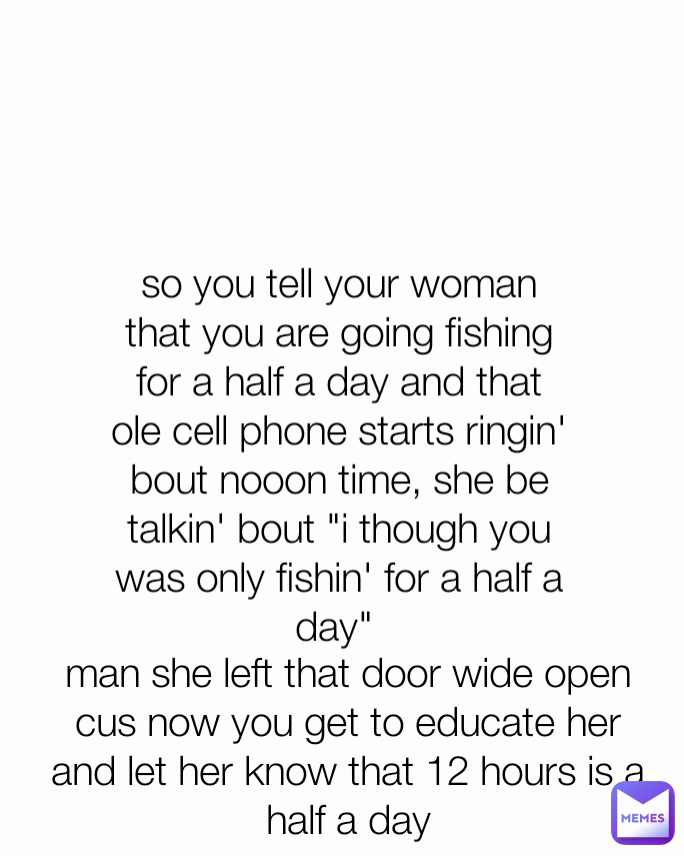 so you tell your woman that you are going fishing for a half a day and that ole cell phone starts ringin' bout nooon time, she be talkin' bout "i though you was only fishin' for a half a day"  man she left that door wide open cus now you get to educate her and let her know that 12 hours is a half a day