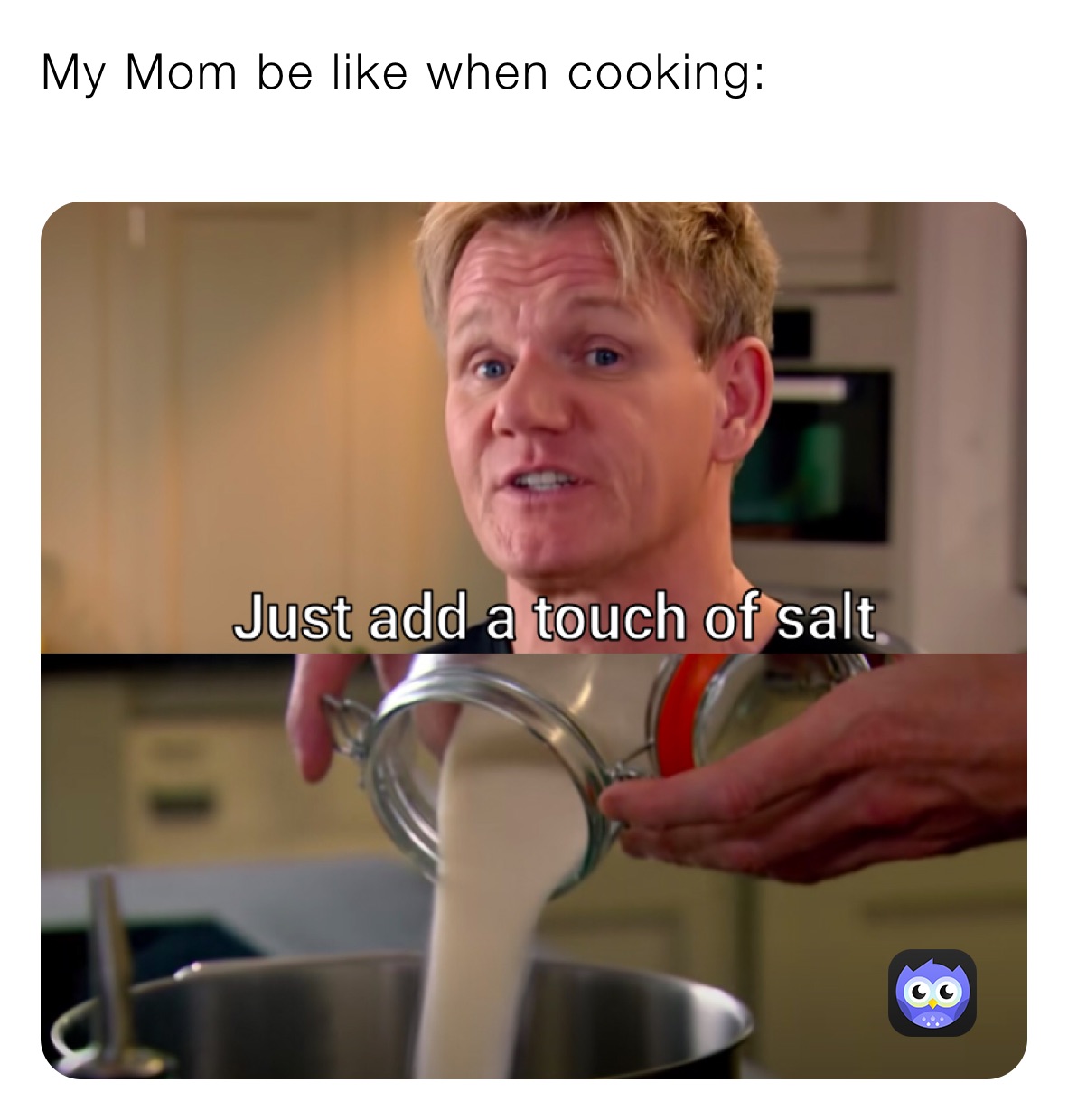 My Mom be like when cooking:
