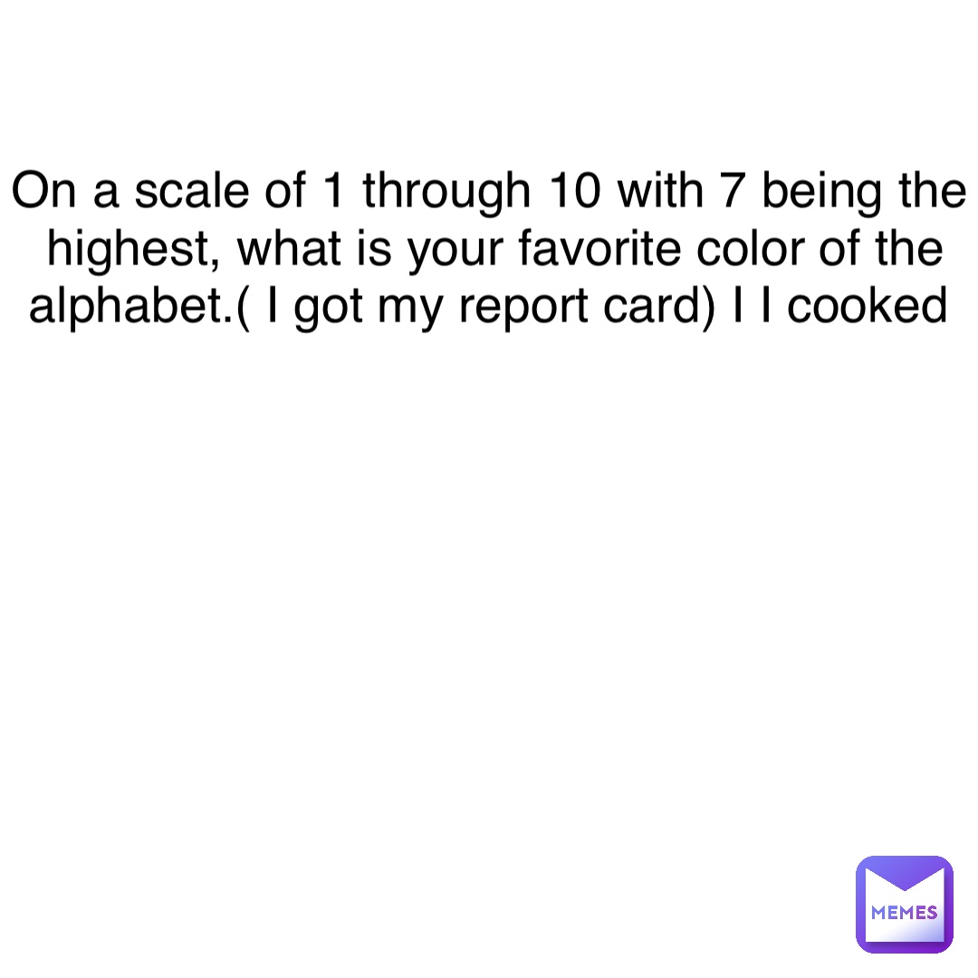 Double tap to edit On a scale of 1 through 10 with 7 being the highest, what is your favorite color of the alphabet.( I got my report card) I I cooked