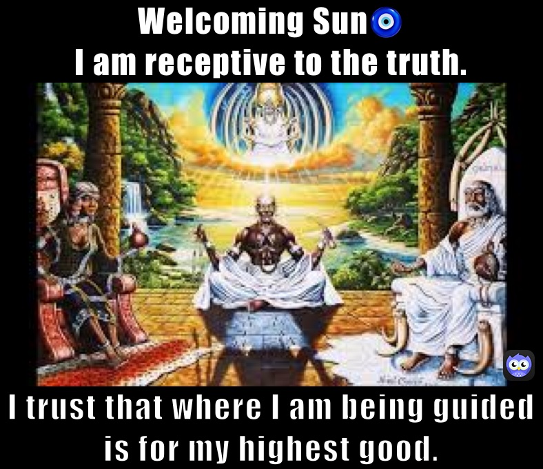 Welcoming Sun🧿
I am receptive to the truth.  I trust that where I am being guided is for my highest good. Welcoming Sun🧿
I trust that everything I go through is for my highest good. I am receptive to the truth. 