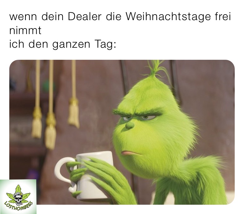 wenn dein Dealer die Weihnachtstage frei nimmt 
ich den ganzen Tag: