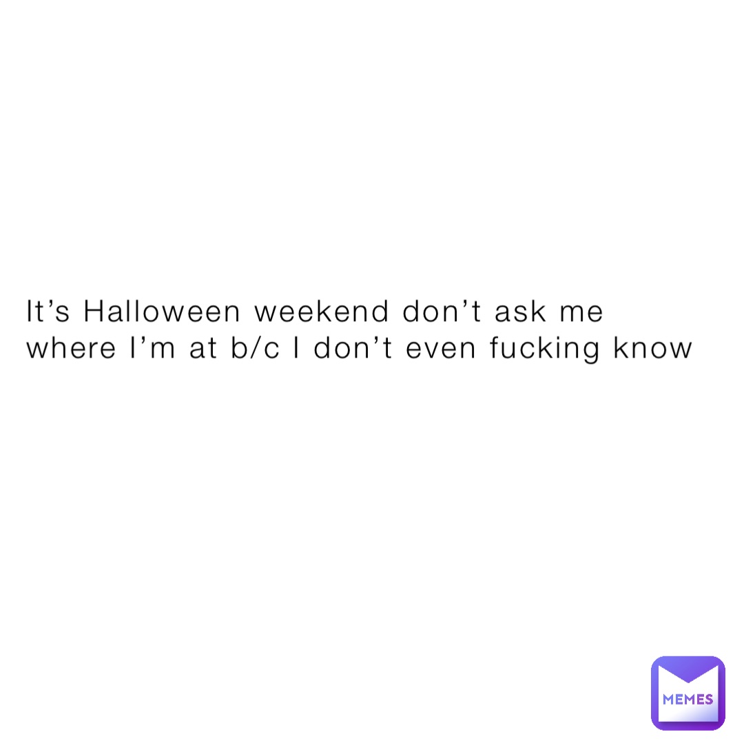 It’s Halloween weekend don’t ask me where I’m at b/c I don’t even fucking know