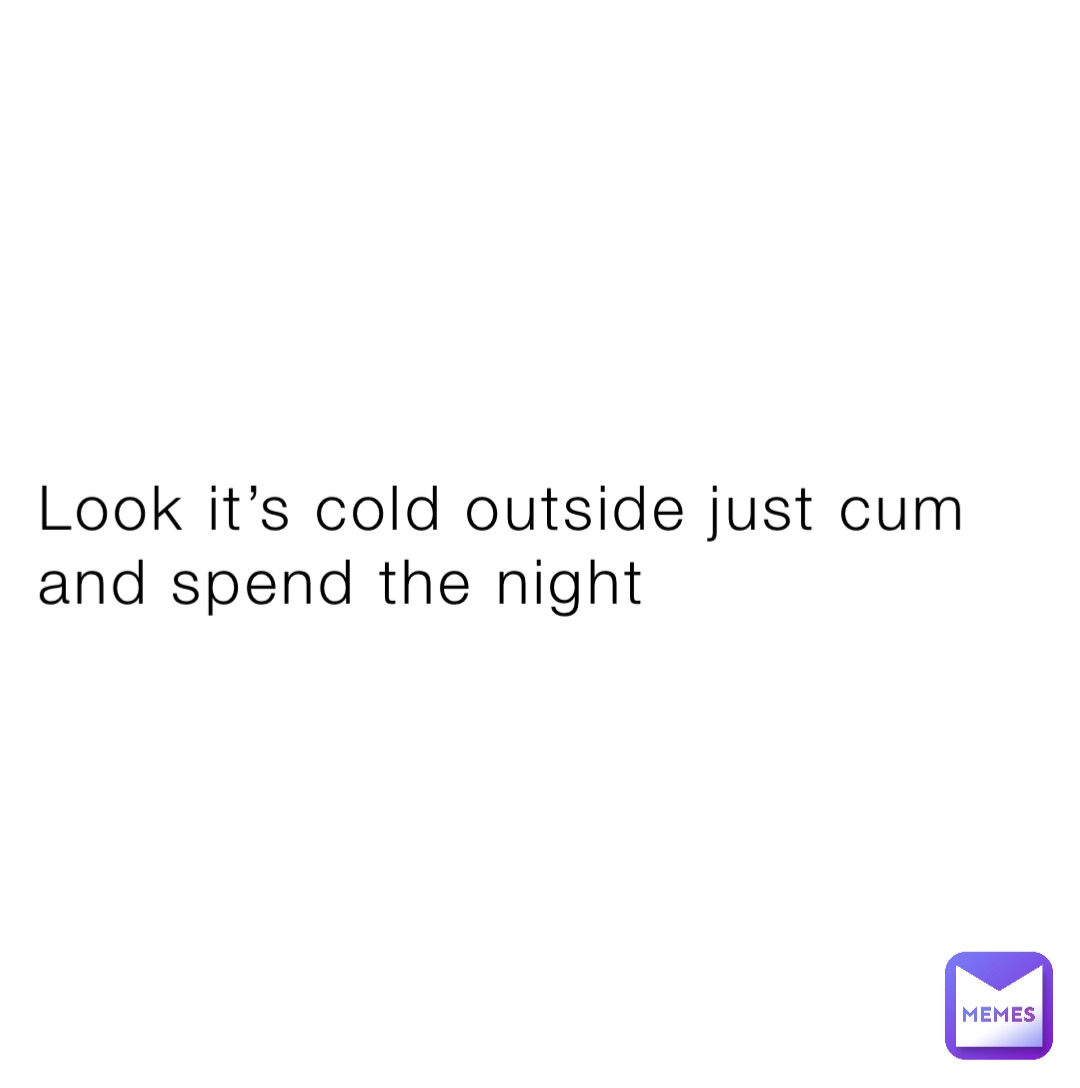 Look it’s cold outside just cum and spend the night