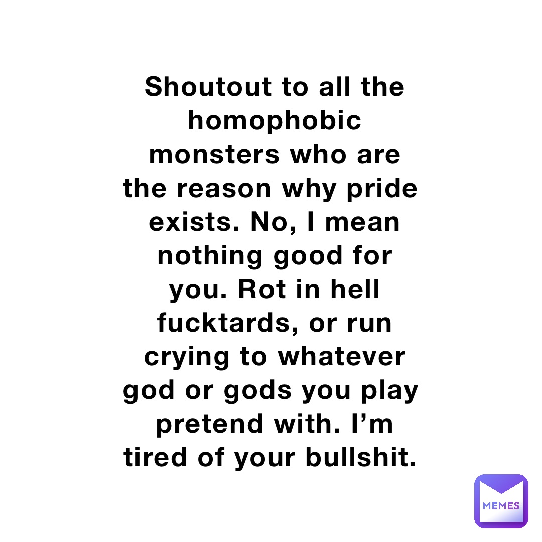 Shoutout to all the homophobic monsters who are the reason why pride exists. No, I mean nothing good for you. Rot in hell fucktards, or run crying to whatever god or gods you play pretend with. I’m tired of your bullshit.