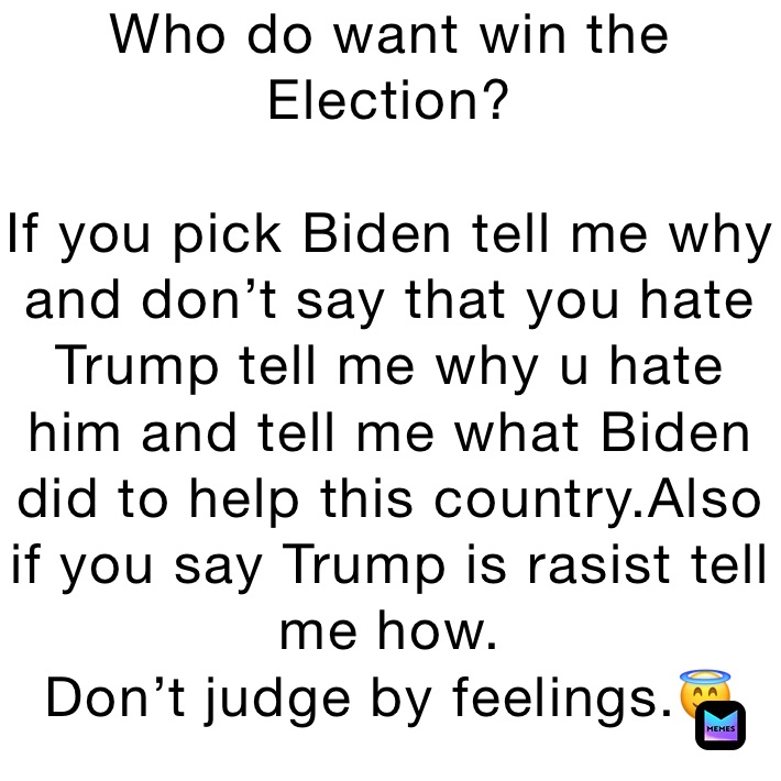 Who do want win the Election?

If you pick Biden tell me why and don’t say that you hate Trump tell me why u hate him and tell me what Biden did to help this country.Also if you say Trump is rasist tell me how.
Don’t judge by feelings.😇


