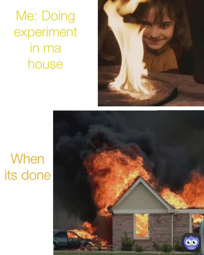 Me: Doing experiment in ma house When  its done
