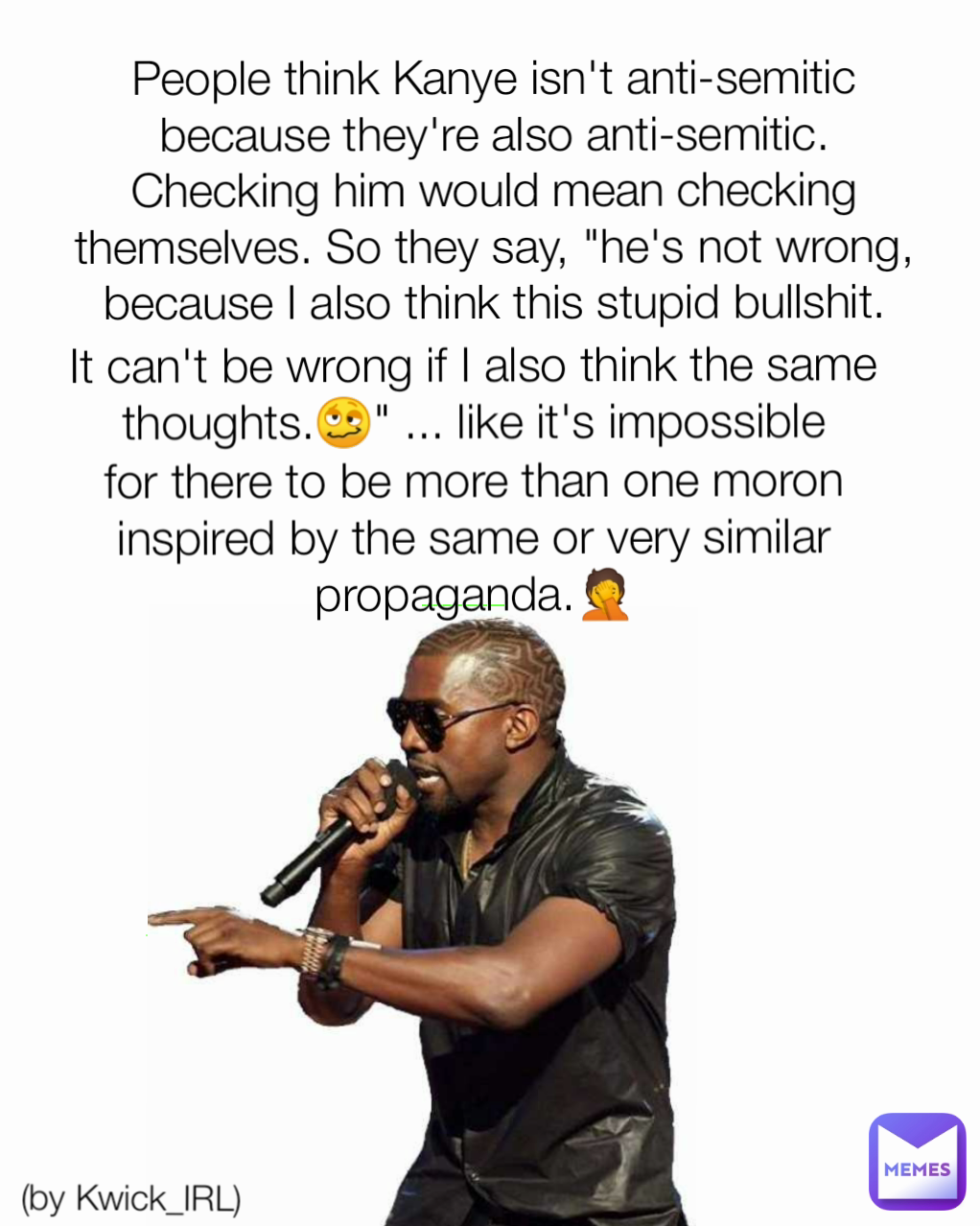 (by Kwick_IRL) People think Kanye isn't anti-semitic because they're also anti-semitic. Checking him would mean checking themselves. So they say, "he's not wrong, because I also think this stupid bullshit. It can't be wrong if I also think the same thoughts.🥴" ... like it's impossible for there to be more than one moron inspired by the same or very similar propaganda.🤦