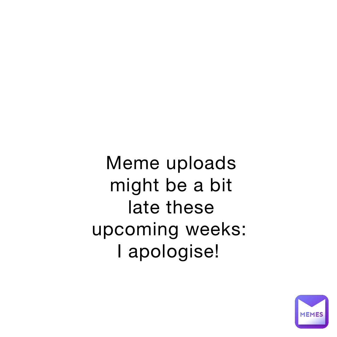 Meme uploads might be a bit late these upcoming weeks: I apologise!