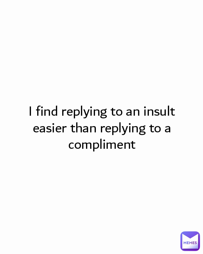 I find replying to an insult easier than replying to a compliment