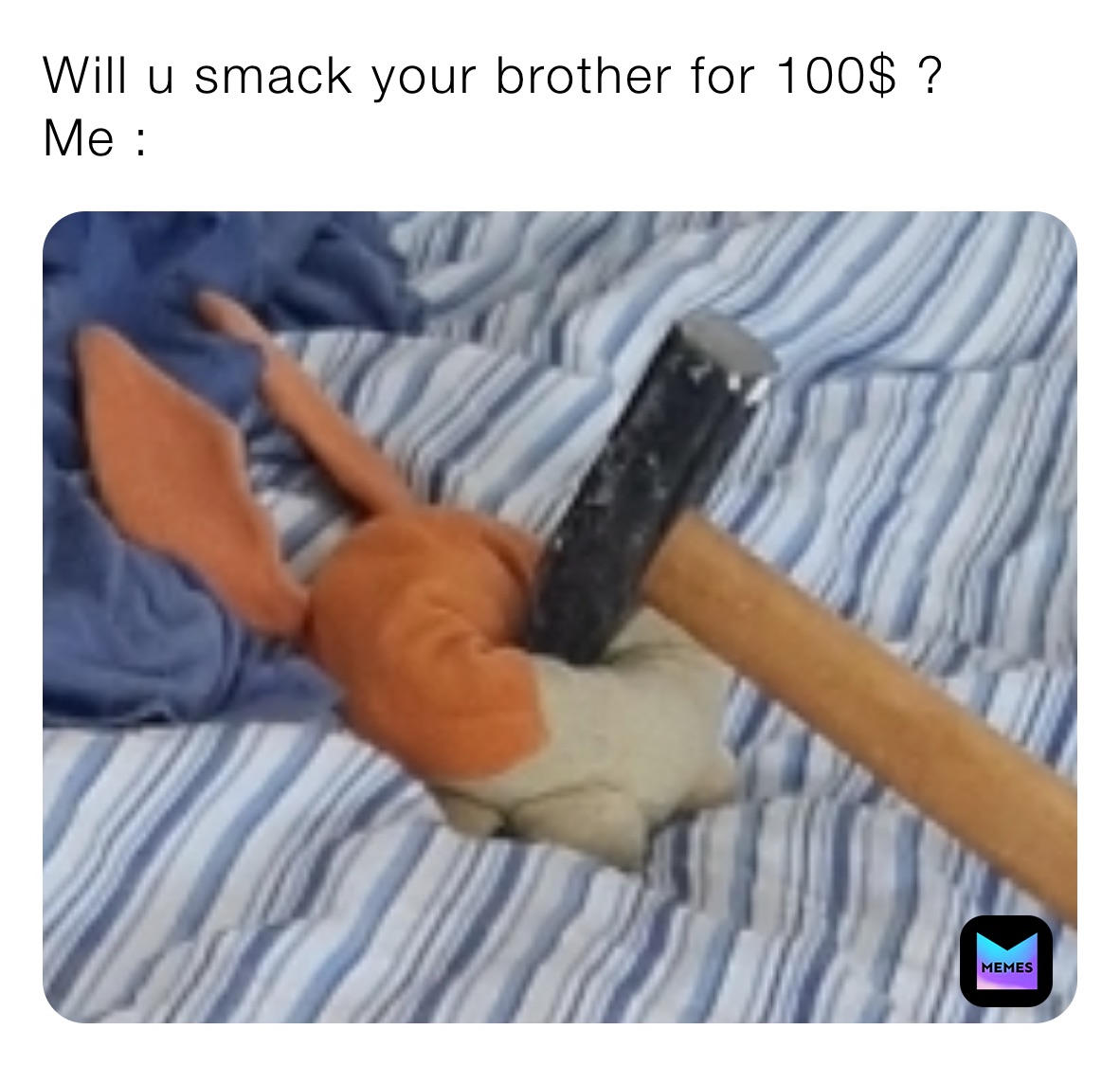 Will u smack your brother for 100$ ?
Me :