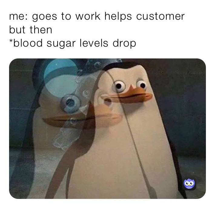 me: goes to work helps customer but then
*blood sugar levels drop 