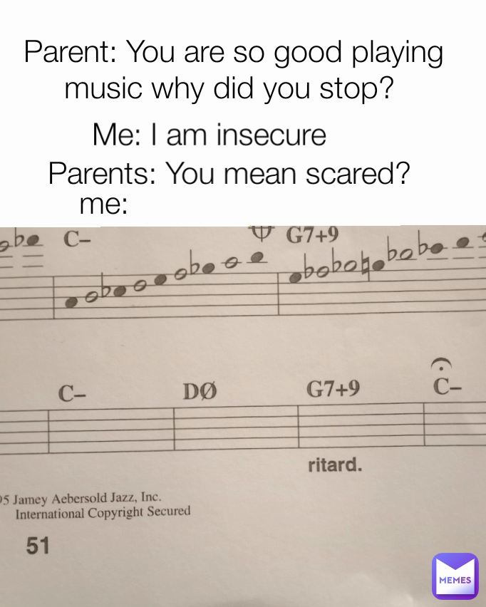 Parent: You are so good playing music why did you stop?  Parents: You mean scared?  Me: I am insecure me: