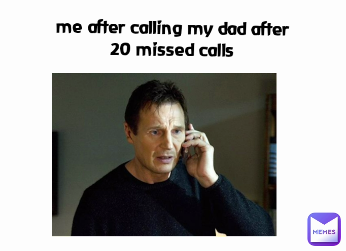 me after calling my dad after 20 missed calls