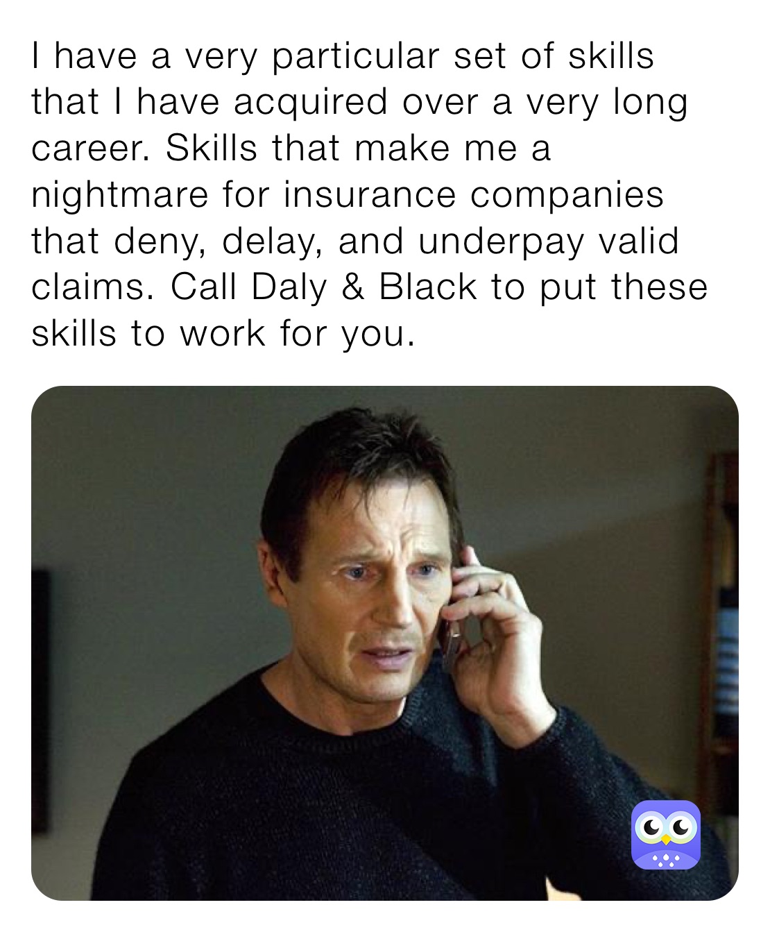 I have a very particular set of skills that I have acquired over a very long career. Skills that make me a nightmare for insurance companies that deny, delay, and underpay valid claims. Call Daly & Black to put these skills to work for you. 