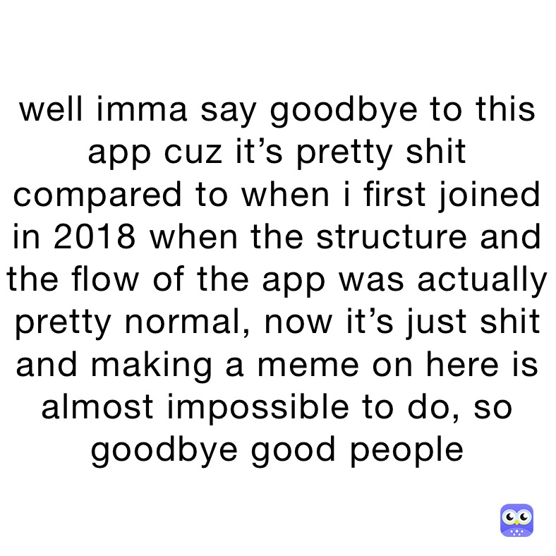 well imma say goodbye to this app cuz it’s pretty shit compared to when i first joined in 2018 when the structure and the flow of the app was actually pretty normal, now it’s just shit and making a meme on here is almost impossible to do, so goodbye good people 
