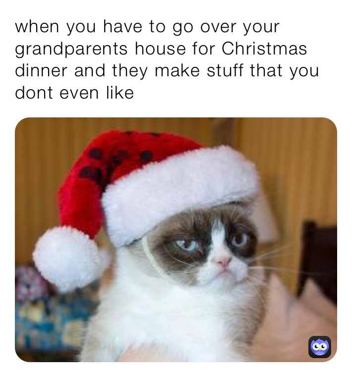 when you have to go over your grandparents house for Christmas dinner and they make stuff that you dont even like