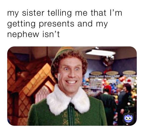 my sister telling me that I’m getting presents and my nephew isn’t 