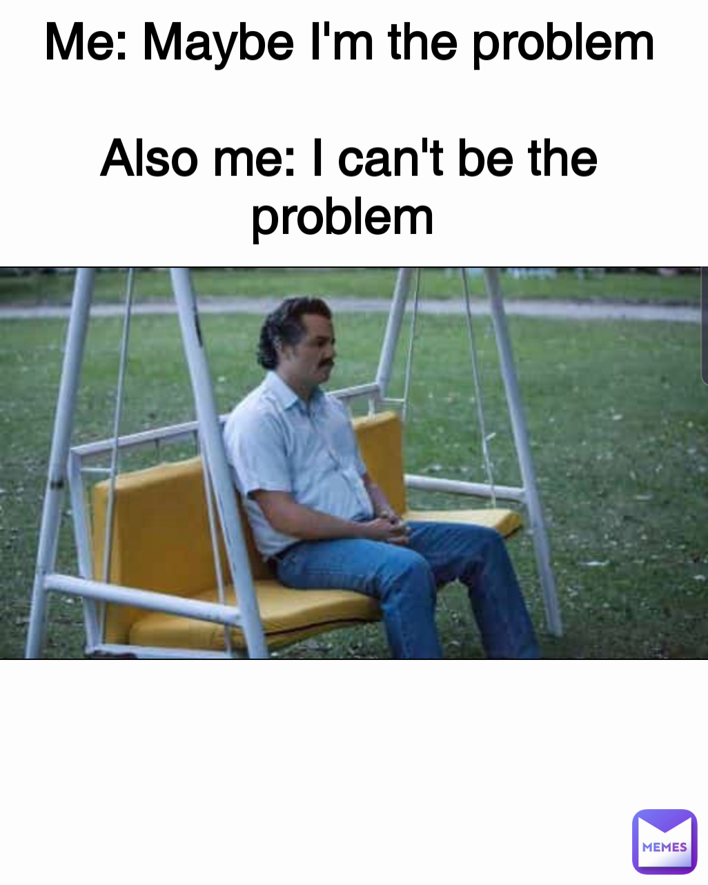 Me: Maybe I'm the problem

Also me: I can't be the problem 