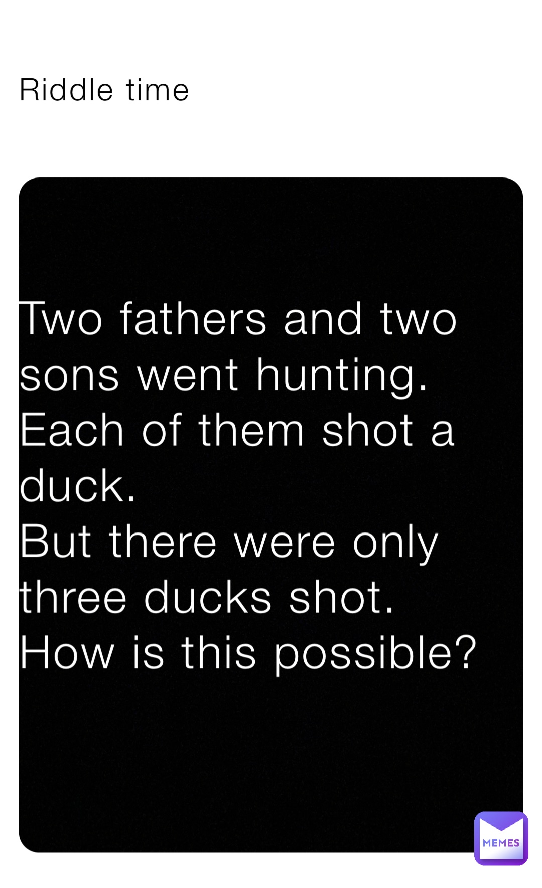 Riddle time Riddle time Two fathers and two sons went hunting.
Each of them shot a duck.
But there were only three ducks shot.
How is this possible?