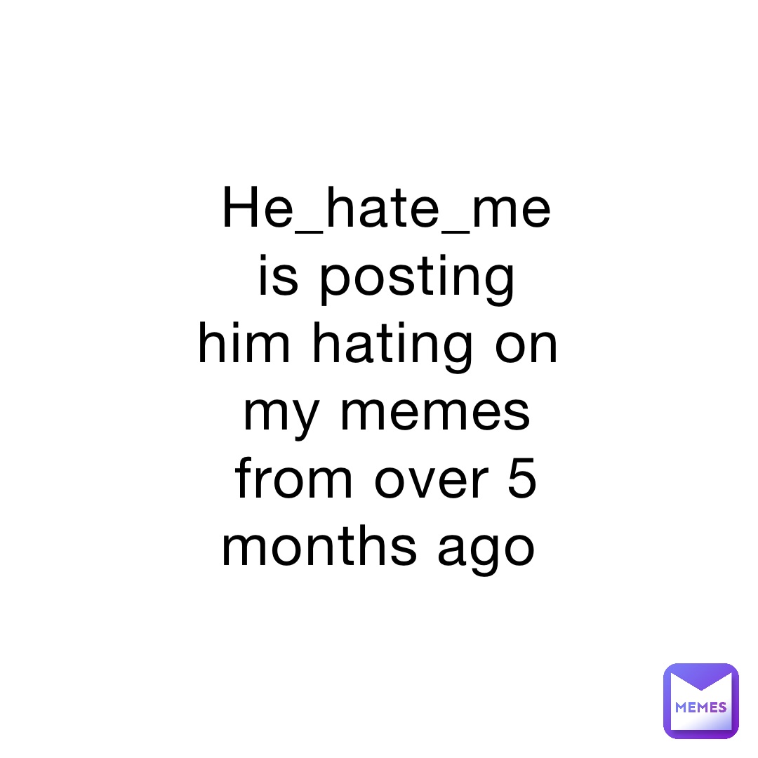 He_hate_me is posting him hating on my memes from over 5 months ago