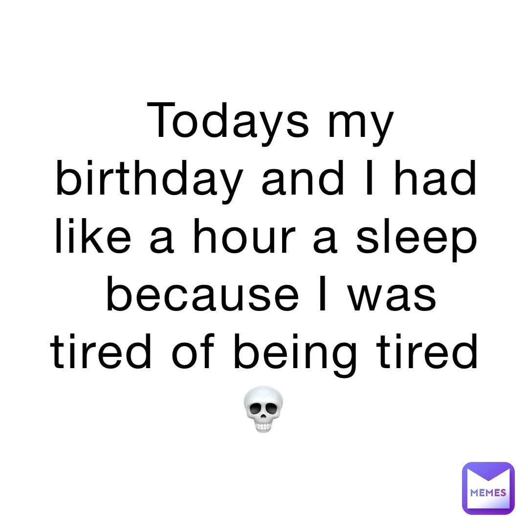 Todays my birthday and I had like a hour a sleep because I was tired of being tired 💀