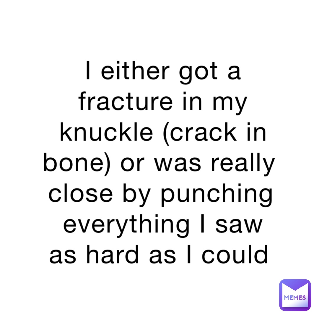 I either got a fracture in my knuckle (crack in bone) or was really close by punching everything I saw as hard as I could