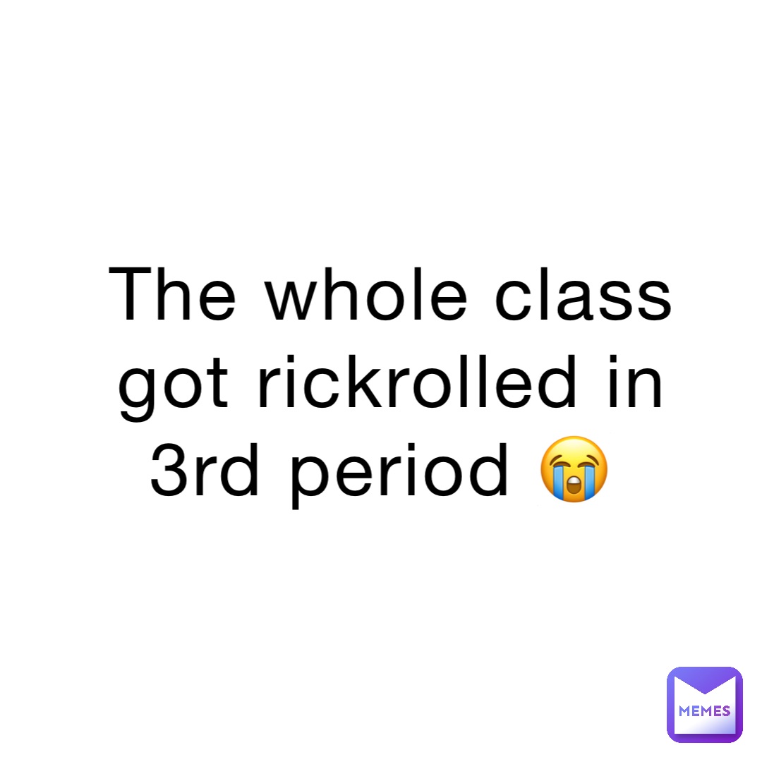The whole class got rickrolled in 3rd period 😭