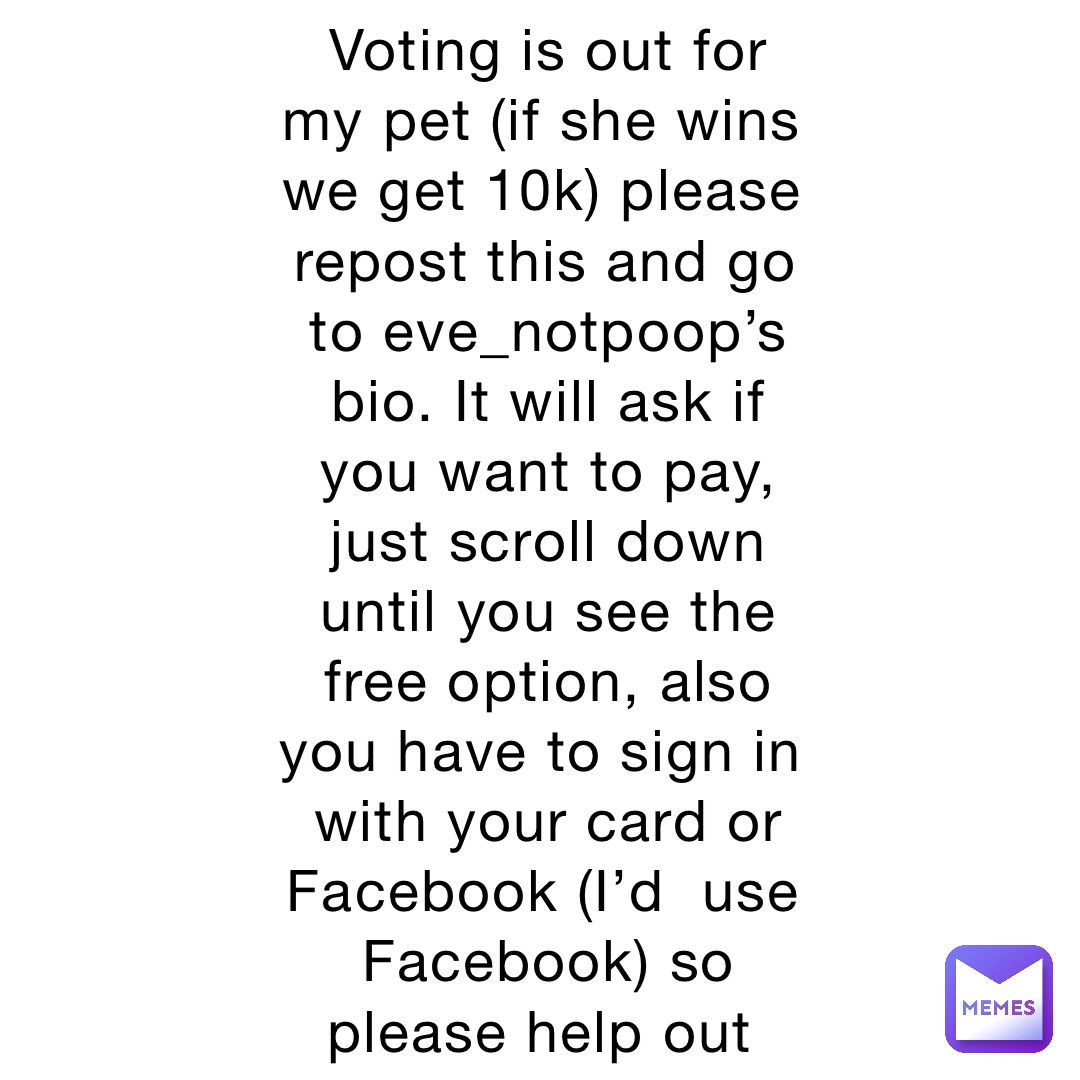 Voting is out for my pet (if she wins we get 10k) please repost this and go to eve_notpoop’s bio. It will ask if you want to pay, just scroll down until you see the free option, also you have to sign in with your card or Facebook (I’d  use Facebook) so please help out