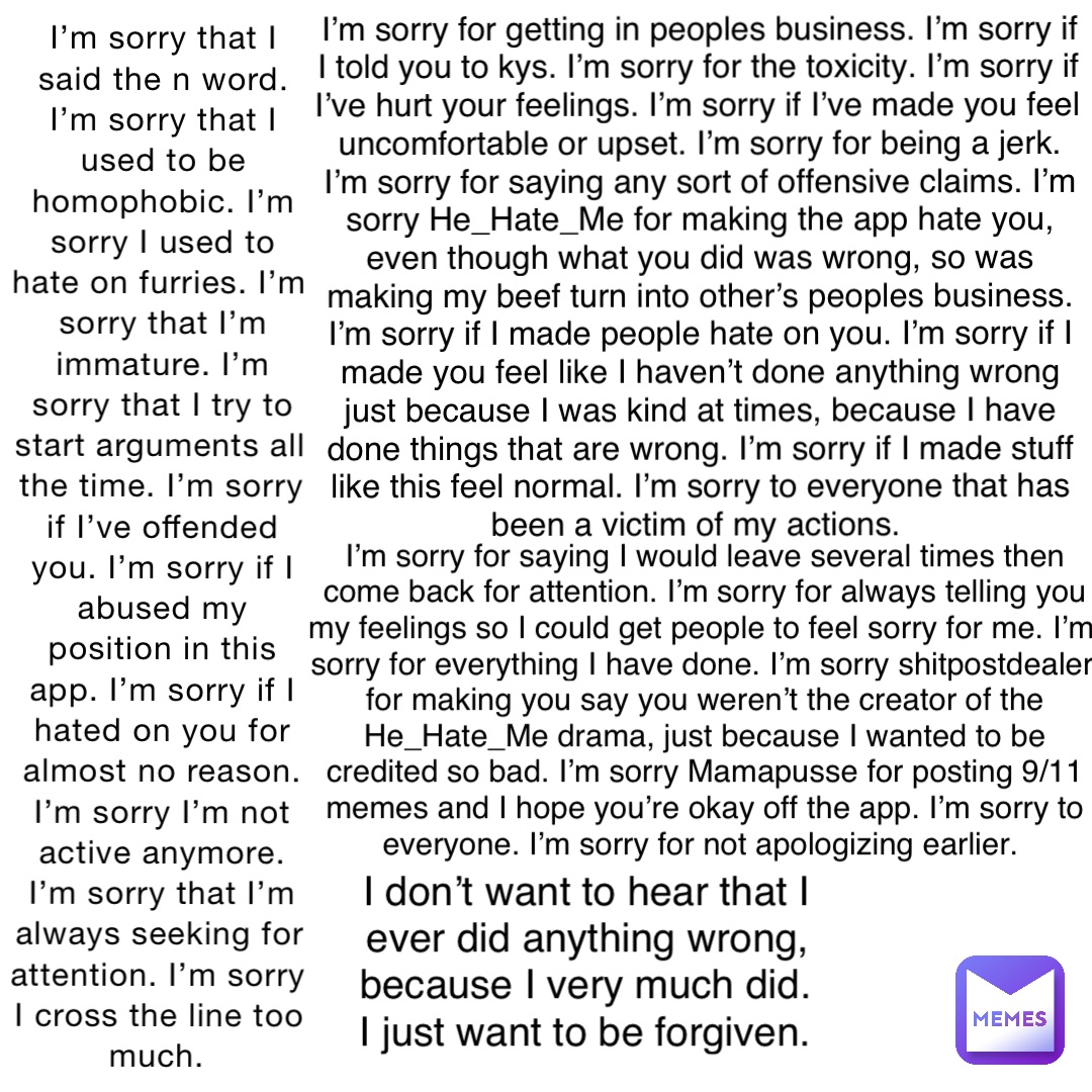 I’m sorry that I said the n word. I’m sorry that I used to be homophobic. I’m sorry I used to hate on furries. I’m sorry that I’m immature. I’m sorry that I try to start arguments all the time. I’m sorry if I’ve offended you. I’m sorry if I abused my position in this app. I’m sorry if I hated on you for almost no reason. I’m sorry I’m not active anymore. I’m sorry that I’m always seeking for attention. I’m sorry I cross the line too much. I’m sorry for getting in peoples business. I’m sorry if I told you to kys. I’m sorry for the toxicity. I’m sorry if I’ve hurt your feelings. I’m sorry if I’ve made you feel uncomfortable or upset. I’m sorry for being a jerk. I’m sorry for saying any sort of offensive claims. I’m sorry He_Hate_Me for making the app hate you, even though what you did was wrong, so was making my beef turn into other’s peoples business. I’m sorry if I made people hate on you. I’m sorry if I made you feel like I haven’t done anything wrong just because I was kind at times, because I have done things that are wrong. I’m sorry if I made stuff like this feel normal. I’m sorry to everyone that has been a victim of my actions. I’m sorry for saying I would leave several times then come back for attention. I’m sorry for always telling you my feelings so I could get people to feel sorry for me. I’m sorry for everything I have done. I’m sorry shitpostdealer for making you say you weren’t the creator of the He_Hate_Me drama, just because I wanted to be credited so bad. I’m sorry Mamapusse for posting 9/11 memes and I hope you’re okay off the app. I’m sorry to everyone. I’m sorry for not apologizing earlier. I don’t want to hear that I ever did anything wrong, because I very much did. I just want to be forgiven.