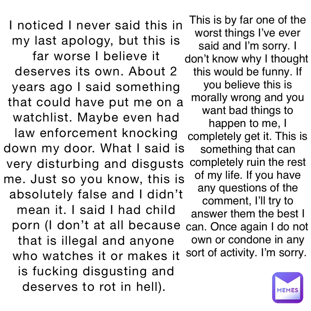 I noticed I never said this in my last apology, but this is far worse I believe it deserves its own. About 2 years ago I said something that could have put me on a watchlist. Maybe even had law enforcement knocking down my door. What I said is very disturbing and disgusts me. Just so you know, this is absolutely false and I didn’t mean it. I said I had child porn (I don’t at all because that is illegal and anyone who watches it or makes it is fucking disgusting and deserves to rot in hell). This is by far one of the worst things I’ve ever said and I’m sorry. I don’t know why I thought this would be funny. If you believe this is morally wrong and you want bad things to happen to me, I completely get it. This is something that can completely ruin the rest of my life. If you have any questions of the comment, I’ll try to answer them the best I can. Once again I do not own or condone in any sort of activity. I’m sorry.