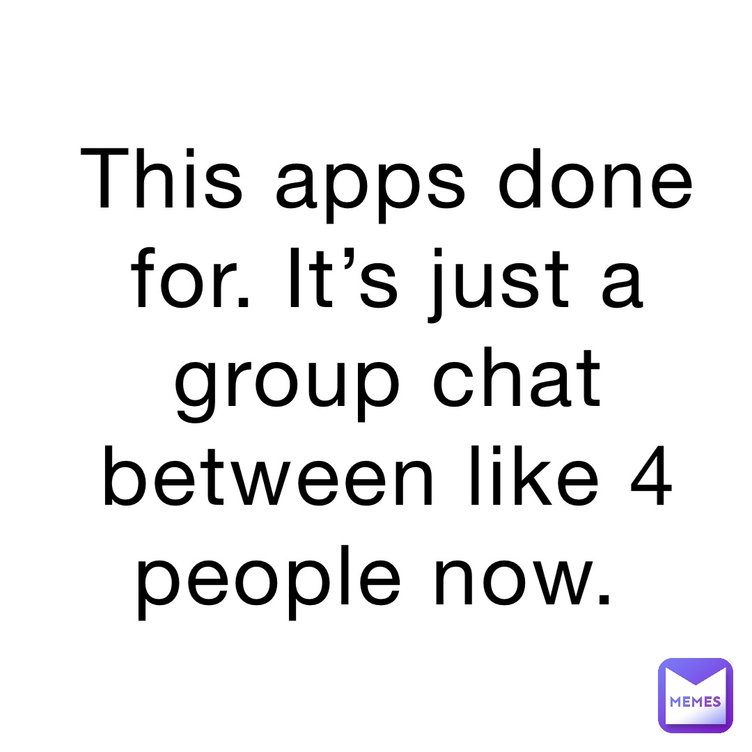 This apps done for. It’s just a group chat between like 4 people now.