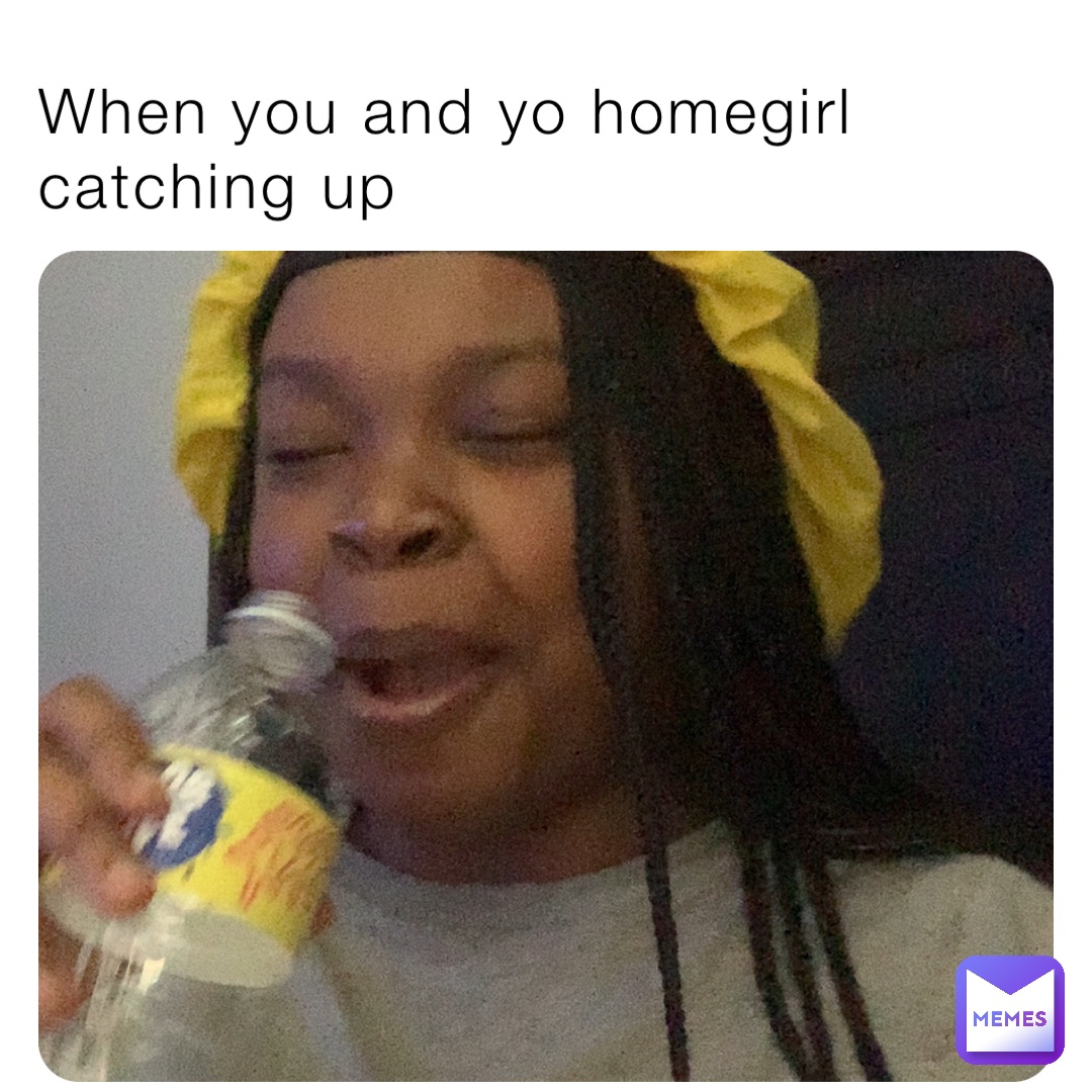 When you and yo homegirl catching up