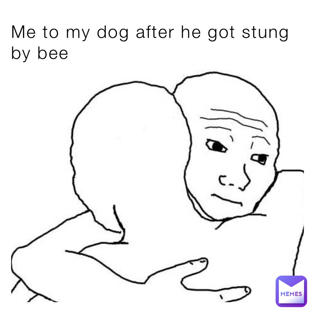 Me to my dog after he got stung by bee