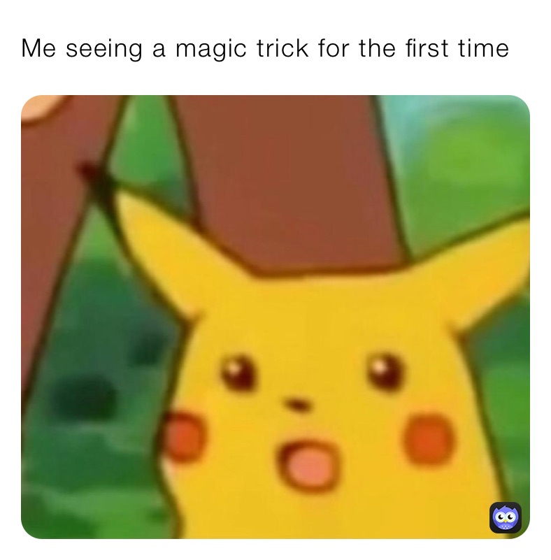 Me seeing a magic trick for the first time