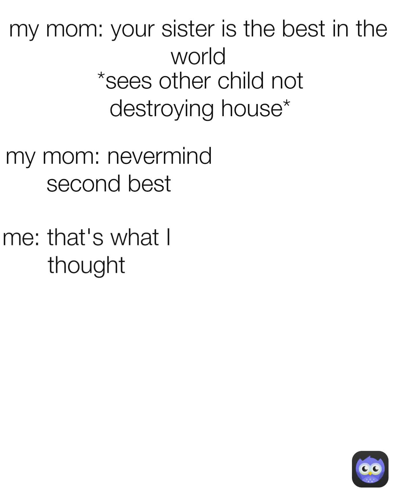 *sees other child not destroying house* my mom: your sister is the best in the world me: that's what I thought my mom: nevermind second best