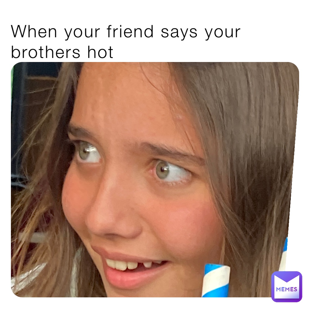 When your friend says your brothers hot