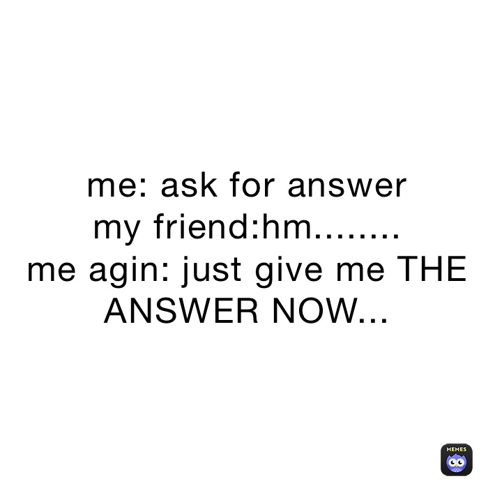 me: ask for answer
my friend:hm........
me agin: just give me THE ANSWER NOW...