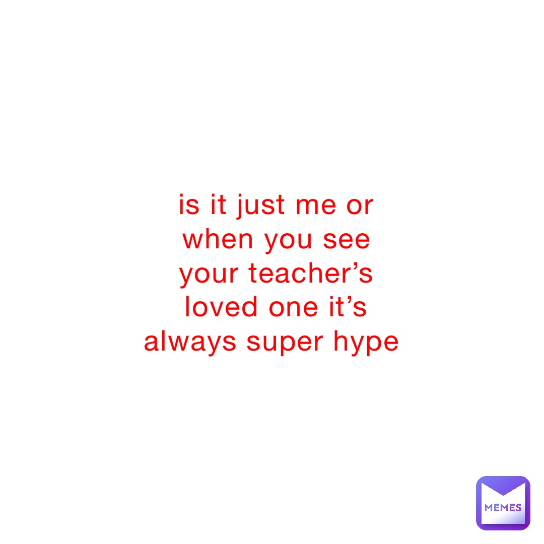 is it just me or when you see your teacher’s loved one it’s always super hype