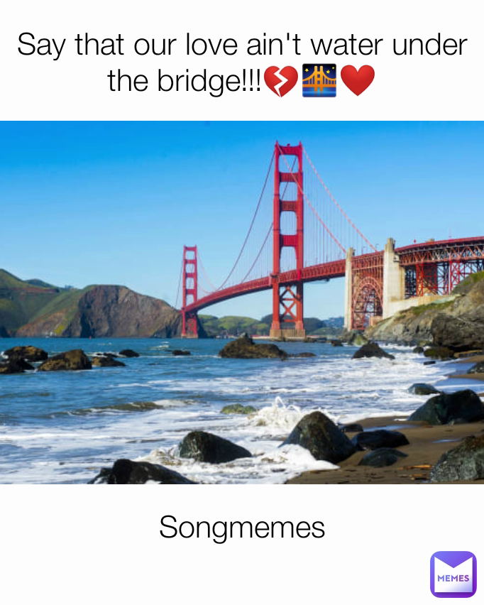 Songmemes
 Say that our love ain't water under the bridge!!!💔🌉❤️