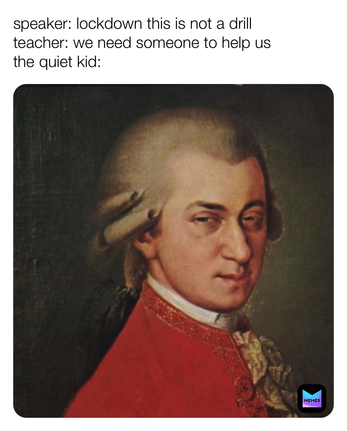 speaker: lockdown this is not a drill
teacher: we need someone to help us 
the quiet kid: