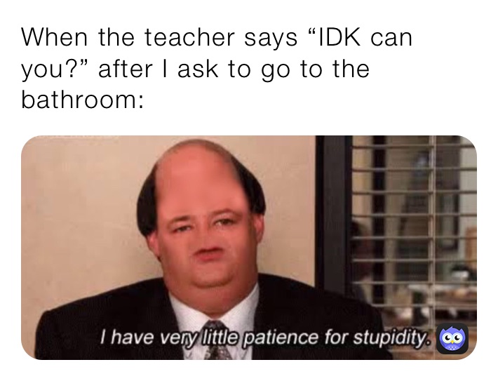 When the teacher says “IDK can you?” after I ask to go to the bathroom: