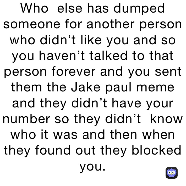 Who  else has dumped someone for another person who didn’t like you and so you haven’t talked to that person forever and you sent them the Jake paul meme and they didn’t have your number so they didn’t  know who it was and then when they found out they blocked you.
