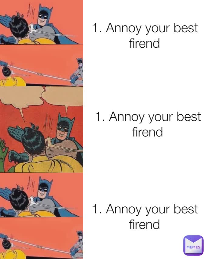 1. Annoy your best firend
 1. Annoy your best firend 1. Annoy your best firend