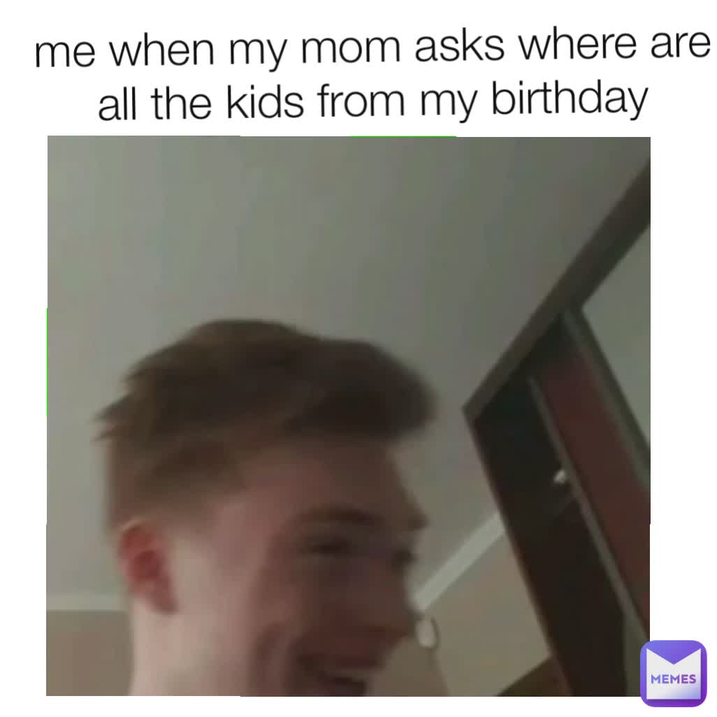 me when my mom asks where are all the kids from my birthday