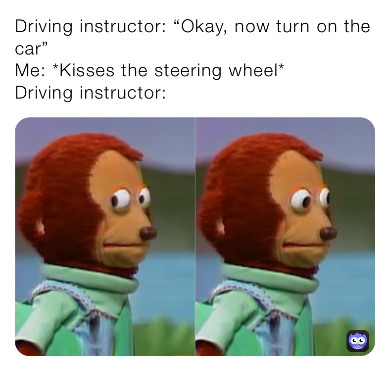 Driving instructor: “Okay, now turn on the car”
Me: *Kisses the steering wheel*
Driving instructor: