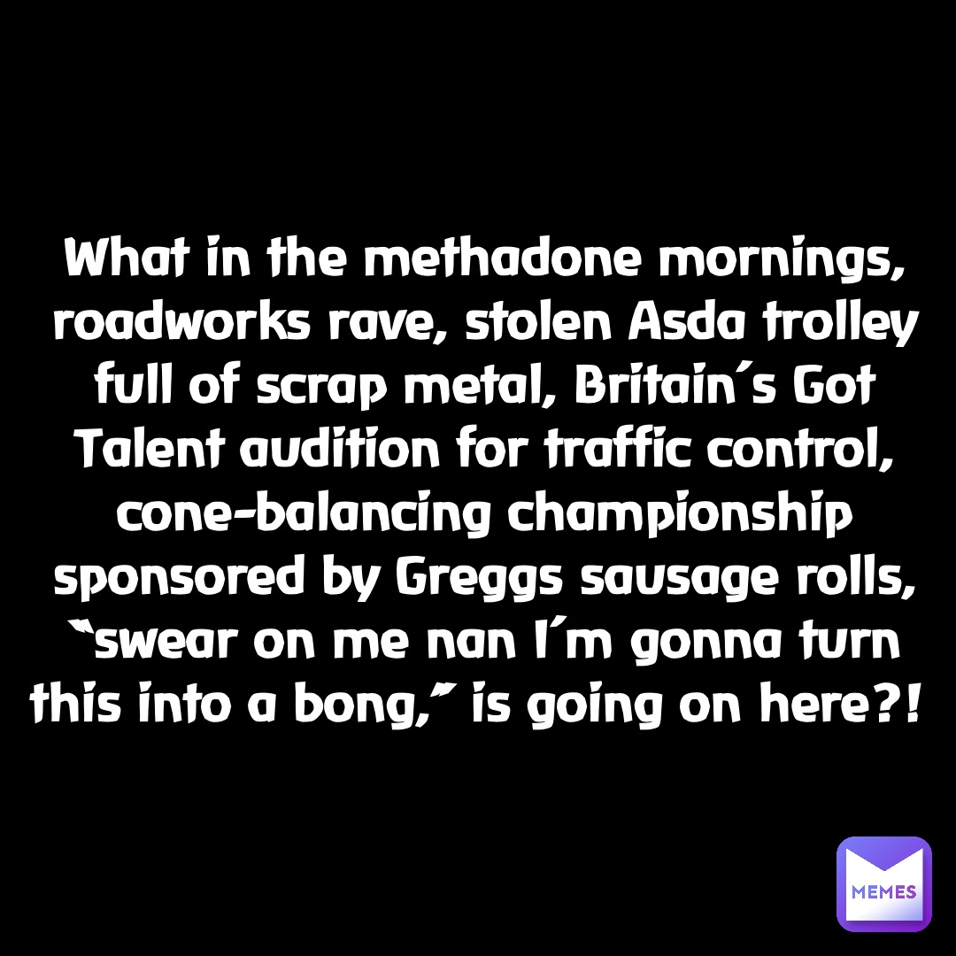 Double tap to edit What in the methadone mornings, roadworks rave, stolen Asda trolley full of scrap metal, Britain’s Got Talent audition for traffic control, cone-balancing championship sponsored by Greggs sausage rolls, “swear on me nan I’m gonna turn this into a bong,” is going on here?!