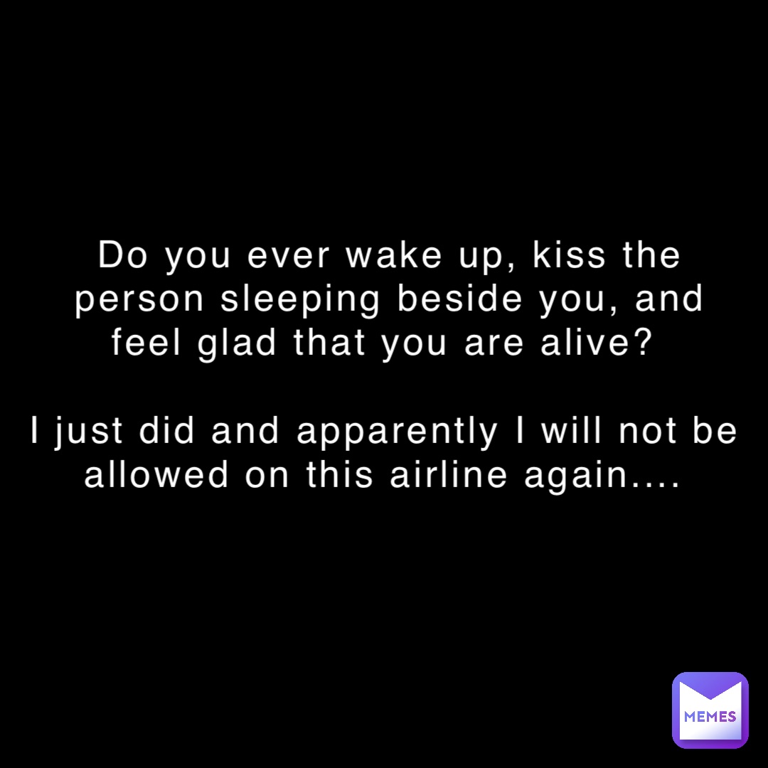 Do you ever wake up, kiss the person sleeping beside you, and feel glad that you are alive?

I just did and apparently I will not be allowed on this airline again....