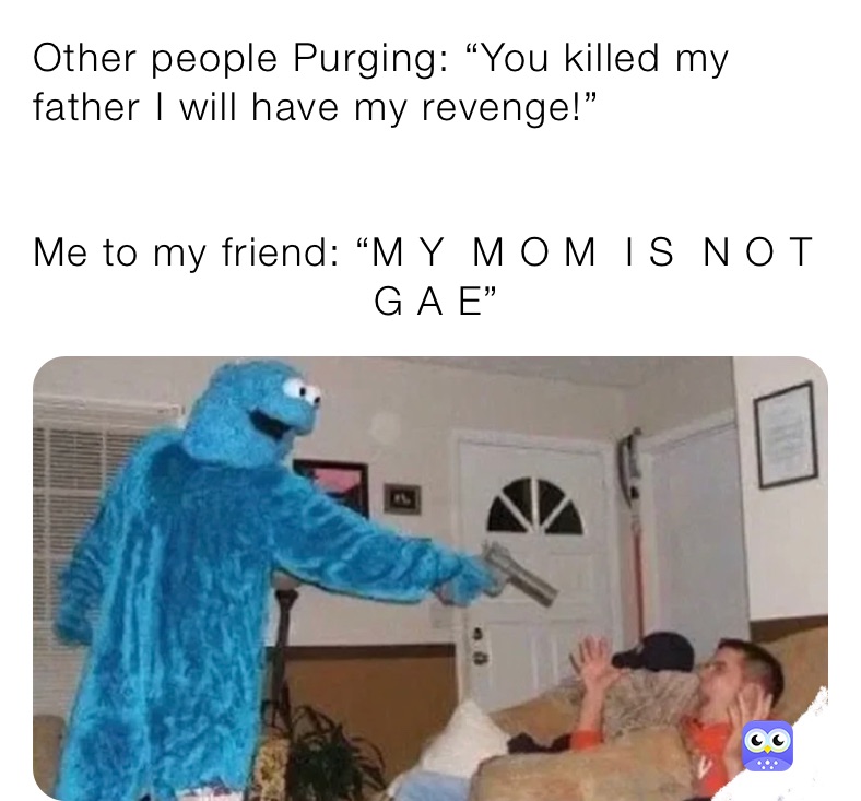 Other people Purging: “You killed my father I will have my revenge!”


Me to my friend: “M Y  M O M  I S  N O T
                          G A E”
