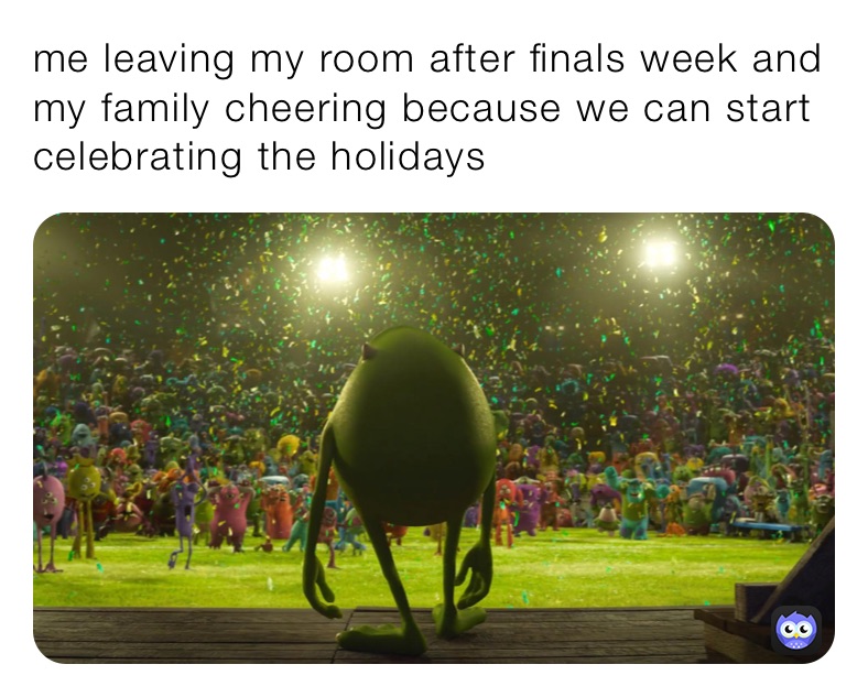 me leaving my room after finals week and my family cheering because we can start celebrating the holidays  